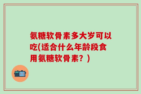氨糖软骨素多大岁可以吃(适合什么年龄段食用氨糖软骨素？)