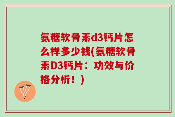 氨糖软骨素d3钙片怎么样多少钱(氨糖软骨素D3钙片：功效与价格分析！)