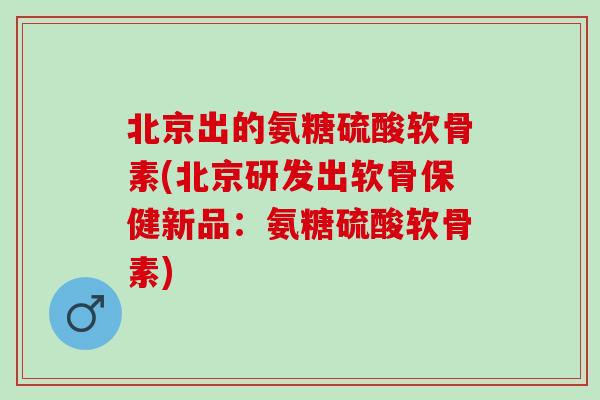 北京出的氨糖硫酸软骨素(北京研发出软骨保健新品：氨糖硫酸软骨素)
