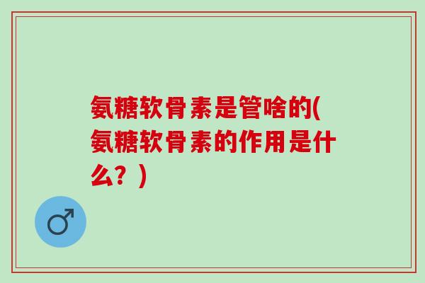 氨糖软骨素是管啥的(氨糖软骨素的作用是什么？)