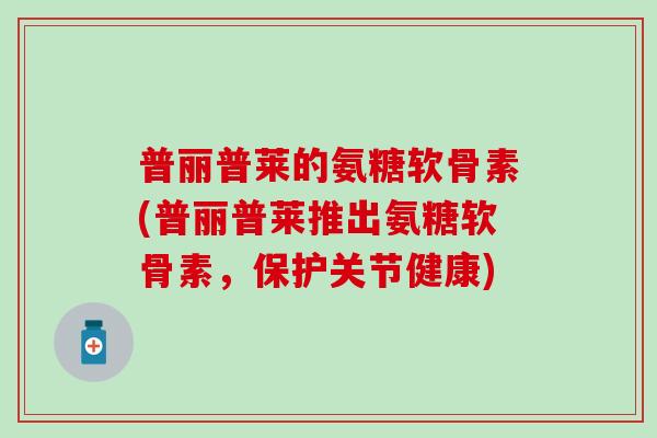 普丽普莱的氨糖软骨素(普丽普莱推出氨糖软骨素，保护关节健康)