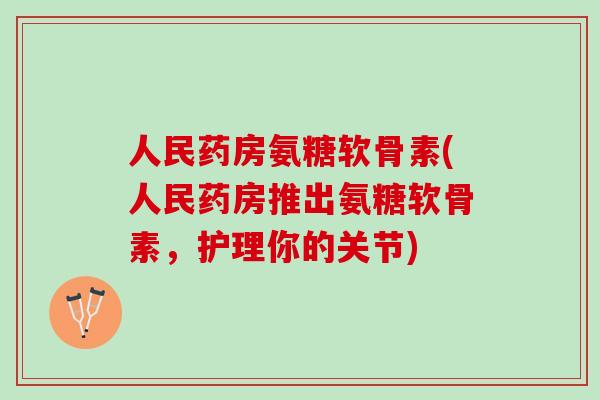 人民药房氨糖软骨素(人民药房推出氨糖软骨素，护理你的关节)