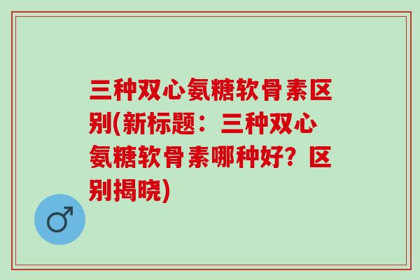 三种双心氨糖软骨素区别(新标题：三种双心氨糖软骨素哪种好？区别揭晓)