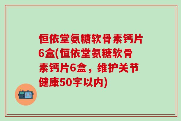 恒依堂氨糖软骨素钙片6盒(恒依堂氨糖软骨素钙片6盒，维护关节健康50字以内)