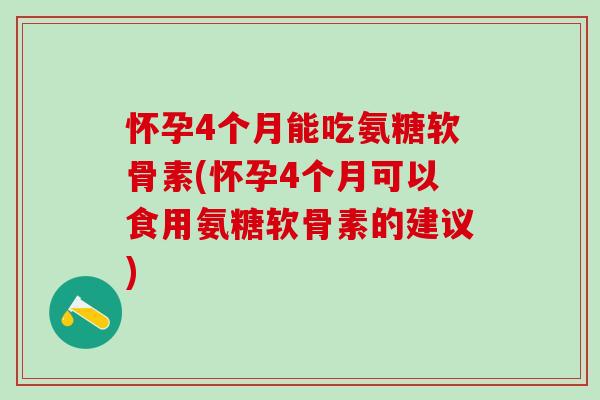 怀孕4个月能吃氨糖软骨素(怀孕4个月可以食用氨糖软骨素的建议)
