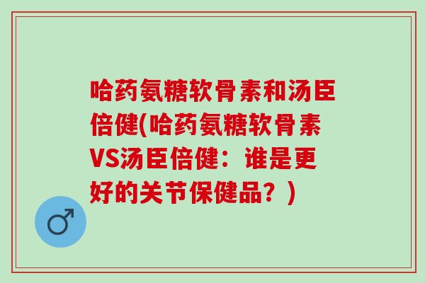 哈药氨糖软骨素和汤臣倍健(哈药氨糖软骨素VS汤臣倍健：谁是更好的关节保健品？)