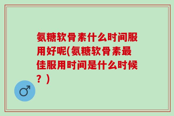 氨糖软骨素什么时间服用好呢(氨糖软骨素最佳服用时间是什么时候？)