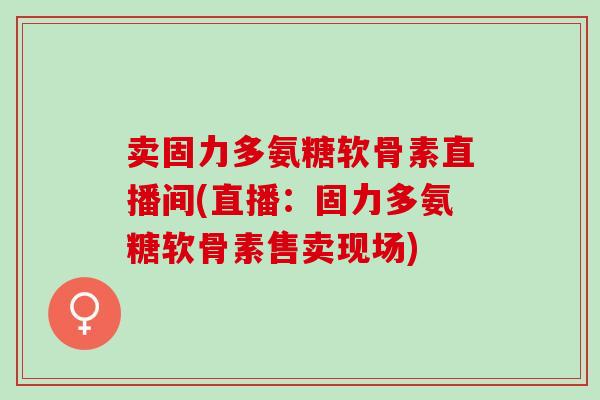 卖固力多氨糖软骨素直播间(直播：固力多氨糖软骨素售卖现场)