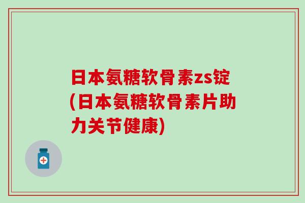 日本氨糖软骨素zs锭(日本氨糖软骨素片助力关节健康)