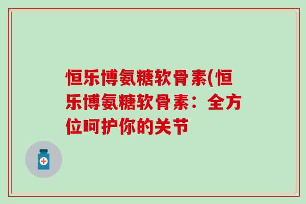 恒乐博氨糖软骨素(恒乐博氨糖软骨素：全方位呵护你的关节