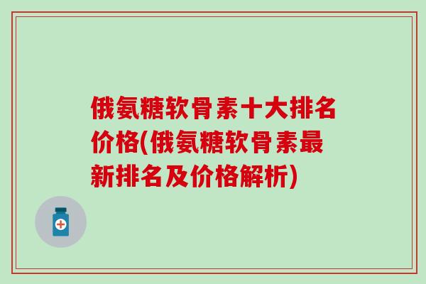 俄氨糖软骨素十大排名价格(俄氨糖软骨素最新排名及价格解析)