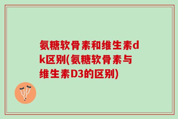 氨糖软骨素和维生素dk区别(氨糖软骨素与维生素D3的区别)