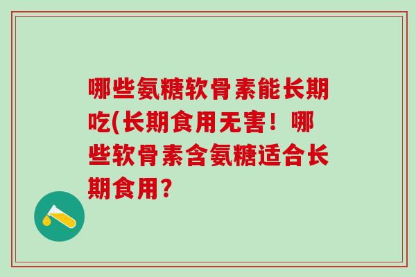 哪些氨糖软骨素能长期吃(长期食用无害！哪些软骨素含氨糖适合长期食用？
