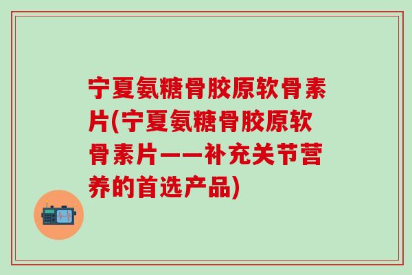 宁夏氨糖骨胶原软骨素片(宁夏氨糖骨胶原软骨素片——补充关节营养的首选产品)