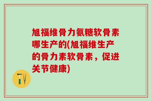 旭福维骨力氨糖软骨素哪生产的(旭福维生产的骨力素软骨素，促进关节健康)