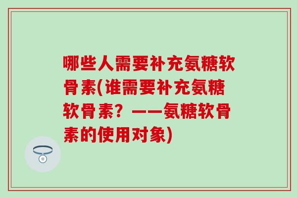 哪些人需要补充氨糖软骨素(谁需要补充氨糖软骨素？——氨糖软骨素的使用对象)