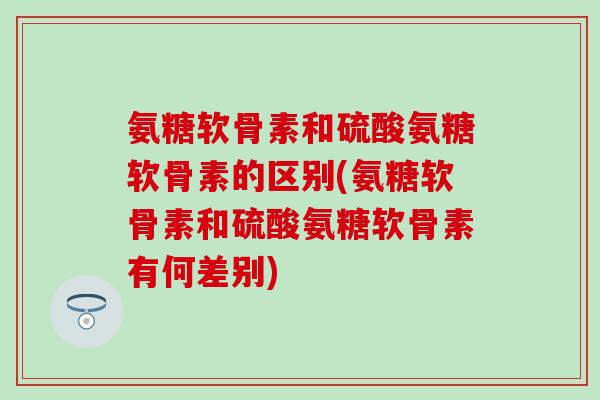 氨糖软骨素和硫酸氨糖软骨素的区别(氨糖软骨素和硫酸氨糖软骨素有何差别)