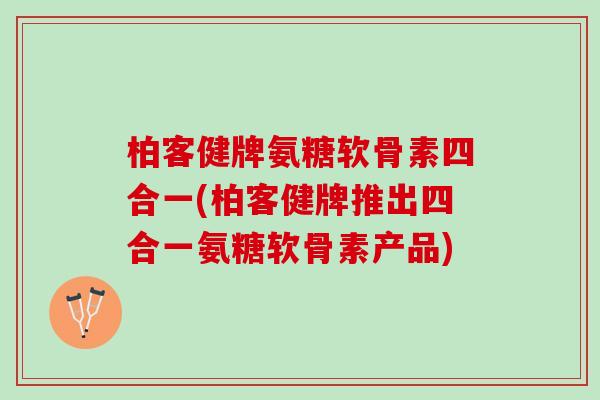 柏客健牌氨糖软骨素四合一(柏客健牌推出四合一氨糖软骨素产品)