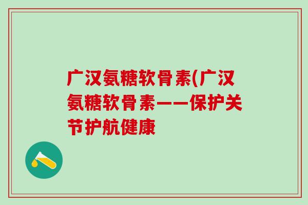 广汉氨糖软骨素(广汉氨糖软骨素——保护关节护航健康