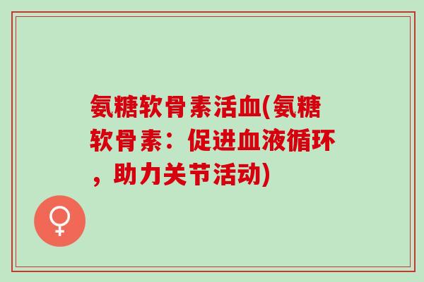 氨糖软骨素活(氨糖软骨素:促进,助力关节活动) 氨糖软骨素活(氨糖软骨素:促进,助力关节活动)