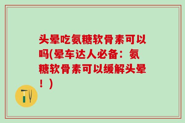 头晕吃氨糖软骨素可以吗(晕车达人必备：氨糖软骨素可以缓解头晕！)