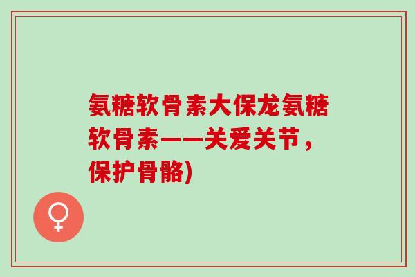 氨糖软骨素大保龙氨糖软骨素——关爱关节，保护骨骼)