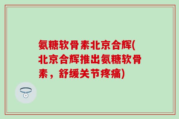 氨糖软骨素北京合辉(北京合辉推出氨糖软骨素,舒缓关节) 氨糖软骨素北京合辉(北京合辉推出氨糖软骨素,舒缓关节)