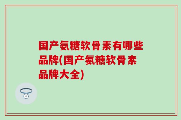 国产氨糖软骨素有哪些品牌(国产氨糖软骨素品牌大全)