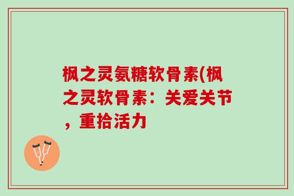枫之灵氨糖软骨素(枫之灵软骨素:关爱关节,重拾活力 枫之灵氨糖软骨素(枫之灵软骨素:关爱关节,重拾活力