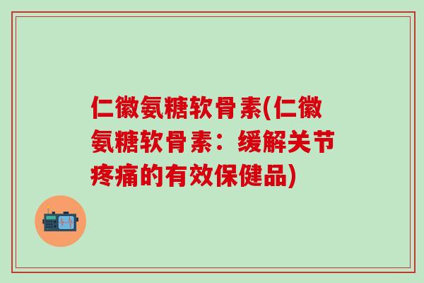仁徽氨糖软骨素(仁徽氨糖软骨素：缓解关节疼痛的有效保健品)