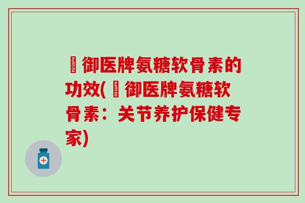 囍御医牌氨糖软骨素的功效(囍御医牌氨糖软骨素：关节养护保健专家)
