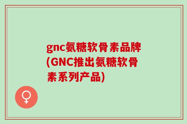 gnc氨糖软骨素品牌(GNC推出氨糖软骨素系列产品)