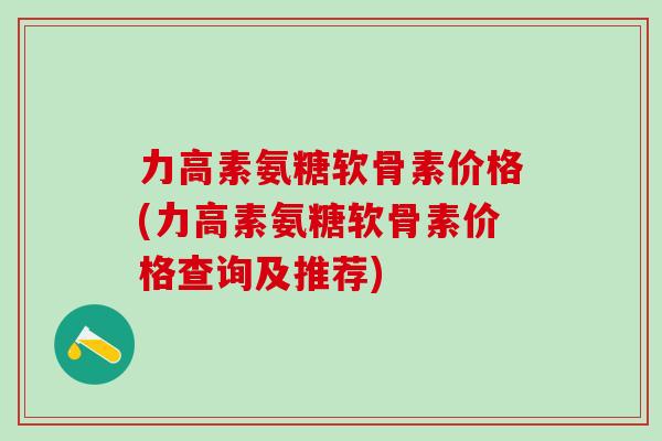 力高素氨糖软骨素价格(力高素氨糖软骨素价格查询及推荐)