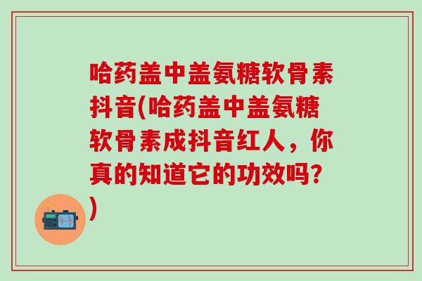 哈药盖中盖氨糖软骨素抖音(哈药盖中盖氨糖软骨素成抖音红人，你真的知道它的功效吗？)