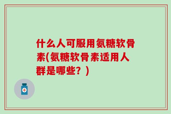 什么人可服用氨糖软骨素(氨糖软骨素适用人群是哪些？)