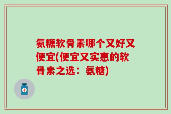 氨糖软骨素哪个又好又便宜(便宜又实惠的软骨素之选：氨糖)