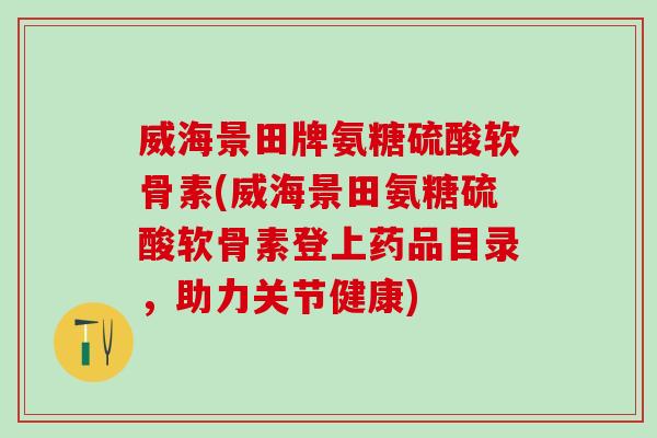 威海景田牌氨糖硫酸软骨素(威海景田氨糖硫酸软骨素登上药品目录，助力关节健康)