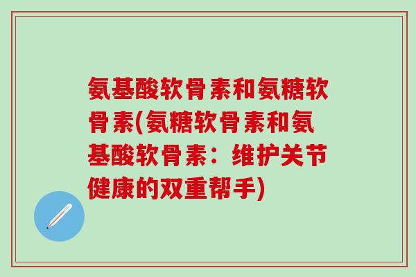 氨基酸软骨素和氨糖软骨素(氨糖软骨素和氨基酸软骨素：维护关节健康的双重帮手)