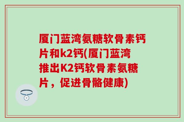 厦门蓝湾氨糖软骨素钙片和k2钙(厦门蓝湾推出K2钙软骨素氨糖片，促进骨骼健康)