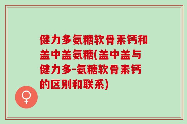 健力多氨糖软骨素钙和盖中盖氨糖(盖中盖与健力多-氨糖软骨素钙的区别和联系)