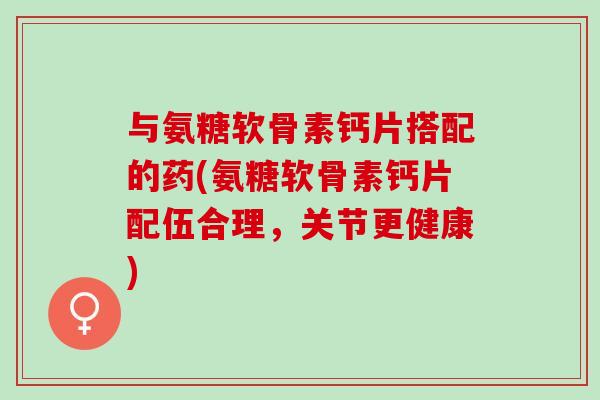 与氨糖软骨素钙片搭配的药(氨糖软骨素钙片配伍合理，关节更健康)