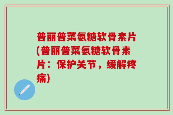 普丽普菜氨糖软骨素片(普丽普菜氨糖软骨素片：保护关节，缓解疼痛)