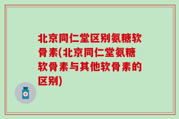 北京同仁堂区别氨糖软骨素(北京同仁堂氨糖软骨素与其他软骨素的区别)