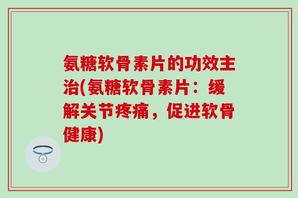氨糖软骨素片的功效主治(氨糖软骨素片：缓解关节疼痛，促进软骨健康)