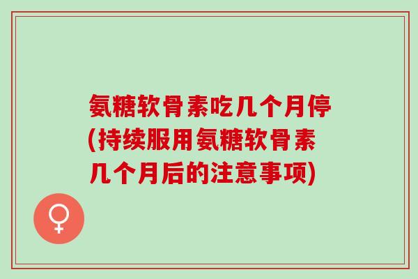氨糖软骨素吃几个月停(持续服用氨糖软骨素几个月后的注意事项)