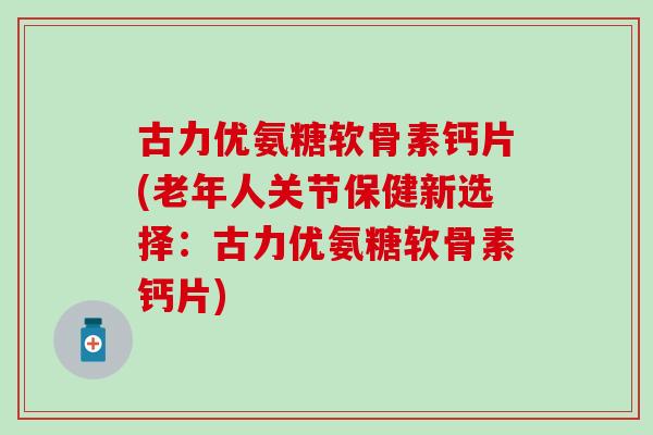 古力优氨糖软骨素钙片(老年人关节保健新选择：古力优氨糖软骨素钙片)
