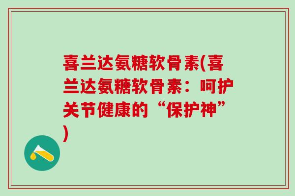 喜兰达氨糖软骨素(喜兰达氨糖软骨素:呵护关节健康的“保护神”) 喜兰达氨糖软骨素(喜兰达氨糖软骨素:呵护关节健康的“保护神”)