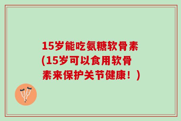 15岁能吃氨糖软骨素(15岁可以食用软骨素来保护关节健康！)
