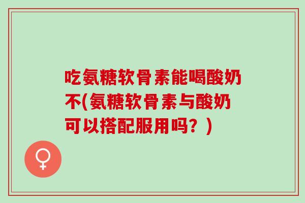 吃氨糖软骨素能喝酸奶不(氨糖软骨素与酸奶可以搭配服用吗？)
