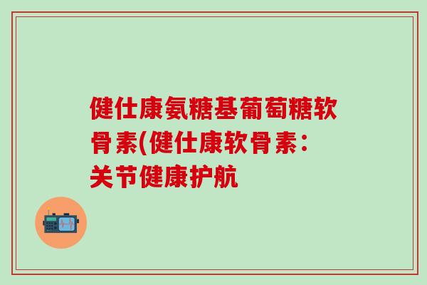 健仕康氨糖基葡萄糖软骨素(健仕康软骨素：关节健康护航